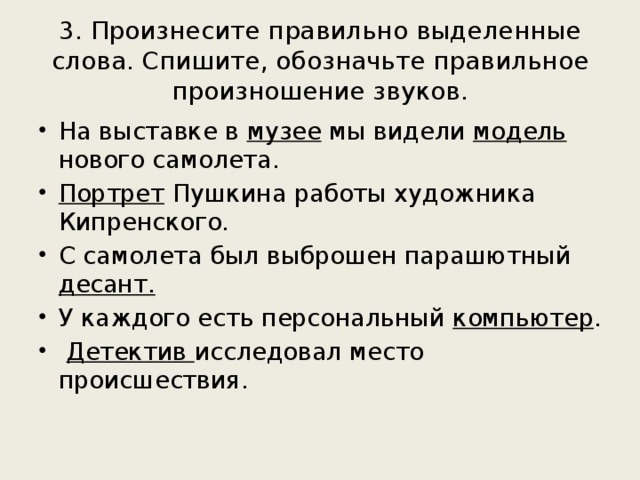 3. Произнесите правильно выделенные слова. Спишите, обозначьте правильное произношение звуков.   На выставке в музее мы видели модель нового самолета. Портрет Пушкина работы художника Кипренского. С самолета был выброшен парашютный десант.  У каждого есть персональный компьютер .  Детектив исследовал место происшествия. 