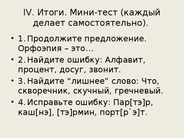 IV. Итоги. Мини-тест (каждый делает самостоятельно). 1.  Продолжите предложение. Орфоэпия – это… 2.  Найдите ошибку: Алфавит, процент, досуг, звонит. 3.  Найдите “лишнее” слово: Что, скворечник, скучный, гречневый. 4.  Исправьте ошибку: Пар[тэ]р, каш[нэ], [тэ]рмин, порт[р`э]т. 