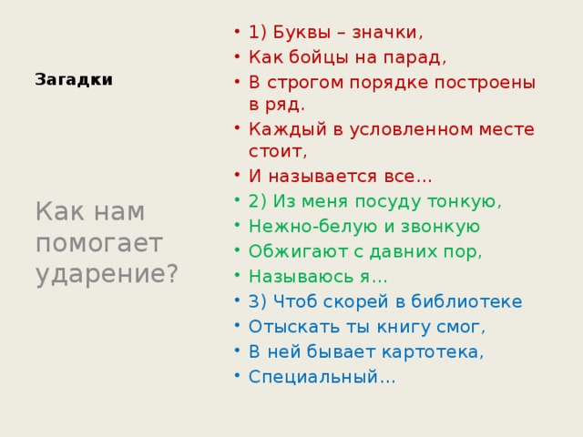 Загадки 1) Буквы – значки, Как бойцы на парад, В строгом порядке построены в ряд. Каждый в условленном месте стоит, И называется все… 2) Из меня посуду тонкую, Нежно-белую и звонкую Обжигают с давних пор, Называюсь я… 3) Чтоб скорей в библиотеке Отыскать ты книгу смог, В ней бывает картотека, Специальный… Как нам помогает ударение? 