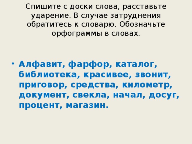 Спишите с доски слова, расставьте ударение. В случае затруднения обратитесь к словарю. Обозначьте орфограммы в словах.   Алфавит, фарфор, каталог, библиотека, красивее, звонит, приговор, средства, километр, документ, свекла, начал, досуг, процент, магазин.  