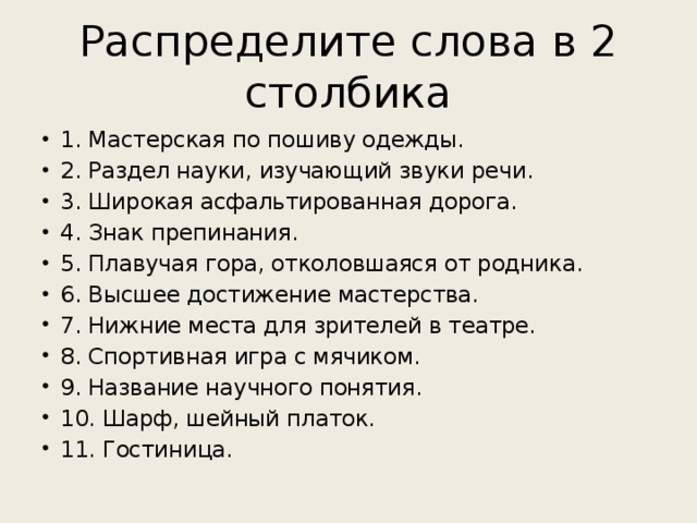 Распределите слова в 2 столбика 1. Мастерская по пошиву одежды. 2. Раздел науки, изучающий звуки речи. 3. Широкая асфальтированная дорога. 4. Знак препинания. 5. Плавучая гора, отколовшаяся от родника. 6. Высшее достижение мастерства. 7. Нижние места для зрителей в театре. 8. Спортивная игра с мячиком. 9. Название научного понятия. 10. Шарф, шейный платок. 11. Гостиница. 