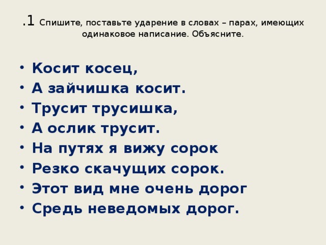 .1 Спишите, поставьте ударение в словах – парах, имеющих одинаковое написание. Объясните.   Косит косец, А зайчишка косит. Трусит трусишка, А ослик трусит. На путях я вижу сорок Резко скачущих сорок. Этот вид мне очень дорог Средь неведомых дорог. 
