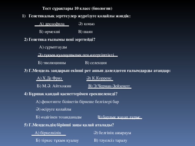  Тест сұрақтары 10 класс (биология)  1) Генетикалық зерттеулер жүргізуге қолайлы жәндік:   А) дрозофила  Ә) қоңыз    Б) өрмекші  В) шаян  2) Генетика ғылымы нені зерттейді?  А) сұрыптауды  Ә) тұқым қуалаушылық пен өзгергіштікті  Б) эволюцияны В) селекция  3) Г.Мендель заңдарын екінші рет ашып дәлелдеген ғалымдарды атаңдар:  А) Х.Де Фриз Ә) К.Корренс  Б) М.Ә. Айтхожин В) Э.Чермак-Зейзенегг  4) Бұршақ қандай қасиеттерімен ерекшеленеді?  А) фенотипте білінетін бірнеше белгілері бар  Ә) өсіруге қолайлы  Б) өздігінен тозаңданады В) барлық жауап дұрыс  5) Г.Мендельдің бірінші заңы қалай аталады?  А) біркелкілік Ә) белгінің ажырауы  Б) тіркес тұқым қуалау В) тәуелсіз таралу   