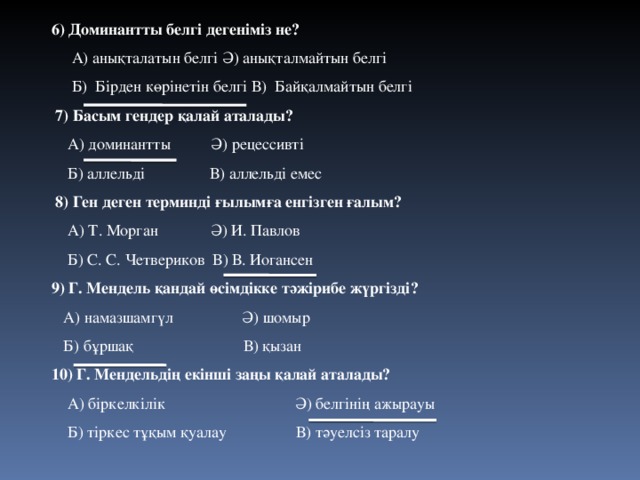 6) Доминантты белгі дегеніміз не?  А) анықталатын белгі Ә) анықталмайтын белгі  Б) Бірден көрінетін белгі В) Байқалмайтын белгі  7) Басым гендер қалай аталады?  А) доминантты Ә) рецессивті  Б) аллельді В) аллельді емес  8) Ген деген терминді ғылымға енгізген ғалым?  А) Т. Морган Ә) И. Павлов  Б) С. С. Четвериков В) В. Иогансен 9) Г. Мендель қандай өсімдікке тәжірибе жүргізді?  А) намазшамгүл Ә) шомыр  Б) бұршақ В) қызан 10) Г. Мендельдің екінші заңы қалай аталады?  А) біркелкілік Ә) белгінің ажырауы  Б) тіркес тұқым қуалау В) тәуелсіз таралу 