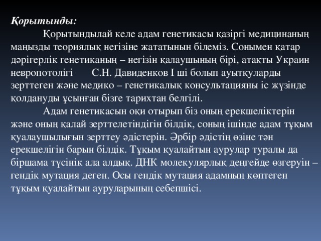 Қорытынды:  Қорытындылай келе адам генетикасы қазіргі медицинаның маңызды теориялық негізіне жататынын білеміз. Сонымен қатар дәрігерлік генетиканың – негізін қалаушының бірі, атақты Украин невропотолігі С.Н. Давиденков І ші болып ауытқуларды зерттеген және медико – генетикалық консультацияны іс жүзінде қолдануды ұсынған бізге тарихтан белгілі.  Адам генетикасын оқи отырып біз оның ерекшеліктерін және оның қалай зерттелетіндігін білдік, соның ішінде адам тұқым қуалаушылығын зерттеу әдістерін. Әрбір әдістің өзіне тән ерекшелігін барын білдік. Тұқым қуалайтын аурулар туралы да біршама түсінік ала алдық. ДНК молекулярлық деңгейде өзгеруін – гендік мутация деген. Осы гендік мутация адамның көптеген тұқым қуалайтын ауруларының себепшісі. 