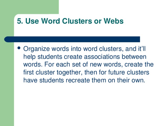 5. Use Word Clusters or Webs   Organize words into word clusters, and it’ll help students create associations between words. For each set of new words, create the first cluster together, then for future clusters have students recreate them on their own. 