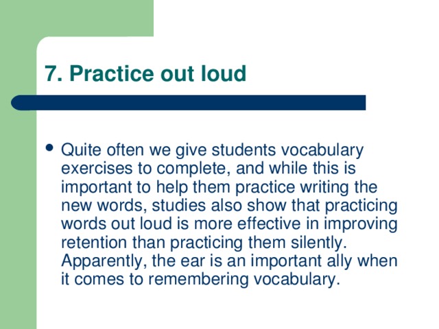 7. Practice out loud Quite often we give students vocabulary exercises to complete, and while this is important to help them practice writing the new words, studies also show that practicing words out loud is more effective in improving retention than practicing them silently. Apparently, the ear is an important ally when it comes to remembering vocabulary. 