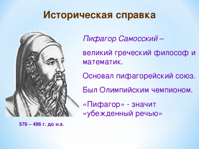 Историческая справка Пифагор Самосский – великий греческий философ и математик. Основал пифагорейский союз. Был Олимпийским чемпионом. «Пифагор» - значит «убежденный речью» 576 – 496 г. до н.э. 