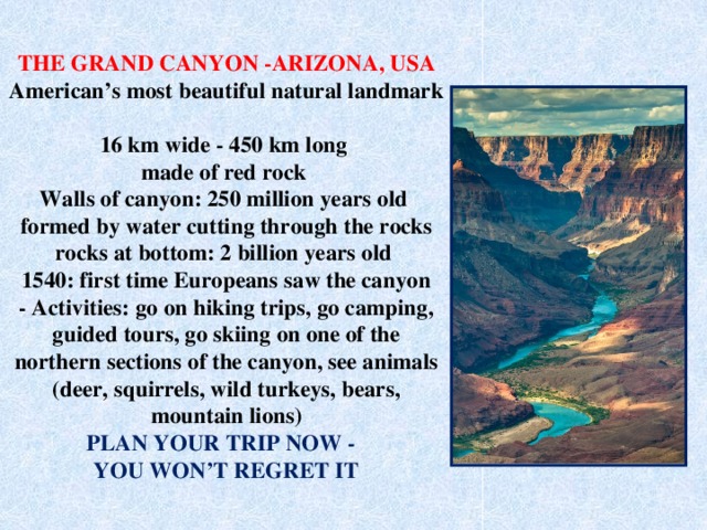 THE GRAND CANYON -ARIZONA, USA  American’s most beautiful natural landmark  16 km wide - 450 km long  made of red rock  Walls of canyon: 250 million years old  formed by water cutting through the rocks  rocks at bottom: 2 billion years old  1540: first time Europeans saw the canyon  - Activities: go on hiking trips, go camping, guided tours, go skiing on one of the northern sections of the canyon, see animals (deer, squirrels, wild turkeys, bears, mountain lions)  PLAN YOUR TRIP NOW -  YOU WON’T REGRET IT