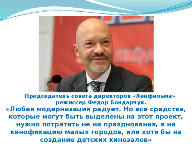Председатель совета директоров «Ленфильма» режиссер Федор Бондарчук. «Любая модернизация радует. Но все средства, которые могут быть выделены на этот проект, нужно потратить не на празднования, а на кинофикацию малых городов, или хотя бы на создание детских кинозалов» 