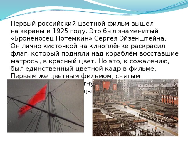 Первый российский цветной фильм вышел на экраны в 1925 году. Это был знаменитый «Броненосец Потемкин» Сергея Эйзенштейна. Он лично кисточкой на киноплёнке раскрасил флаг, который подняли над кораблём восставшие матросы, в красный цвет. Но это, к сожалению, был единственный цветной кадр в фильме. Первым же цветным фильмом, снятым на многослойную цветную киноплёнку AGFA, стал фильм о Параде Победы 1945 года.   