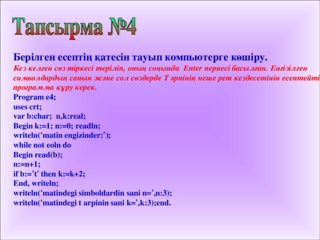 Берілген есептің қатесін тауып компьютерге көшіру. Кез келген сөз тіркесі теріліп, оның соңында Enter пернесі басылған. Енгізілген символдардың санын және сол сөздерде Т әрпінің неше рет кездесетінін есептейтін программа құру керек. Program e4 ;  uses crt; var b:char; n,k:real; Begin k:=1; n:=0; readln; writeln( ‘ matin engizinder: ’ ); while not eoln do Begin read(b); n:=n+1; if b:= ’ t ’ then k:=k+2; End, writeln; writeln( ‘ matindegi simboldardin sani n= ’ ,n:3); writeln( ‘ matindegi t arpinin sani k= ’ ,k:3);end.  