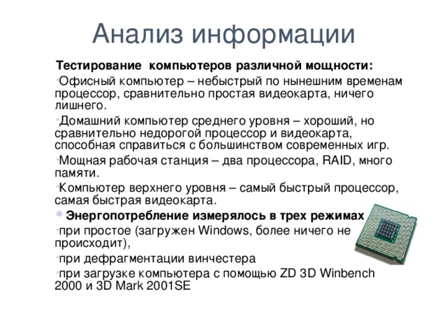 Анализ информации Тестирование компьютеров различной мощности: Офисный компьютер – небыстрый по нынешним временам процессор, сравнительно простая видеокарта, ничего лишнего.  Домашний компьютер среднего уровня – хороший, но сравнительно недорогой процессор и видеокарта, способная справиться с большинством современных игр.  Мощная рабочая станция – два процессора, RAID, много памяти.   Компьютер верхнего уровня – самый быстрый процессор, самая быстрая видеокарта. Энергопотребление измерялось в трех режимах  при простое (загружен Windows, более ничего не происходит), при дефрагментации винчестера при загрузке компьютера с помощью ZD 3D Winbench 2000 и 3D Mark 2001SE  