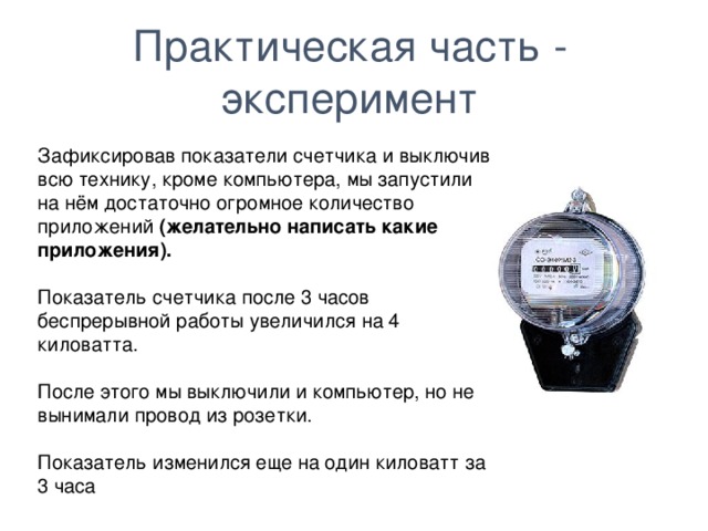 Практическая часть - эксперимент Зафиксировав показатели счетчика и выключив всю технику, кроме компьютера, мы запустили на нём достаточно огромное количество приложений (желательно написать какие приложения). Показатель счетчика после 3 часов беспрерывной работы увеличился на 4 киловатта. После этого мы выключили и компьютер, но не вынимали провод из розетки. Показатель изменился еще на один киловатт за 3 часа  