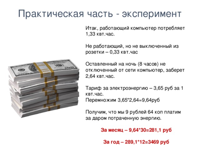 Практическая часть - эксперимент Итак, работающий компьютер потребляет 1,33 квт.час. Не работающий, но не выключенный из розетки – 0,33 квт.час Оставленный на ночь (8 часов) не отключенный от сети компьютер, заберет 2,64 квт.час. Тариф за электроэнергию – 3,65 руб за 1 квт.час. Перемножим 3,65*2,64=9,64руб Получим, что мы 9 рублей 64 коп платим за даром потраченную энергию. За месяц – 9,64*30=281,1 руб  За год – 289,1*12=3469 руб  Сумма впечатляет!  