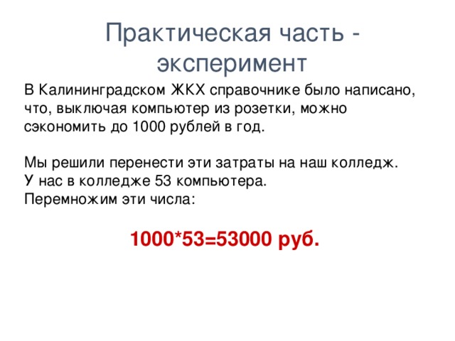 Практическая часть - эксперимент В Калининградском ЖКХ справочнике было написано, что, выключая компьютер из розетки, можно сэкономить до 1000 рублей в год. Мы решили перенести эти затраты на наш колледж. У нас в колледже 53 компьютера. Перемножим эти числа:  1000*53=53000 руб.  