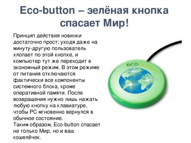Eco-button – зелёная кнопка спасает Мир!    Принцип действия новинки достаточно прост: уходя даже на минуту-другую пользователь хлопает по этой кнопке, и компьютер тут же переходит в экономный режим. В этом режиме от питания отключаются фактически все компоненты системного блока, кроме оперативной памяти. После возвращения нужно лишь нажать любую кнопку на клавиатуре, чтобы PC мгновенно вернулся в обычное состояние. Таким образом, Eco-button спасает не только Мир, но и ваш кошелёчек.  