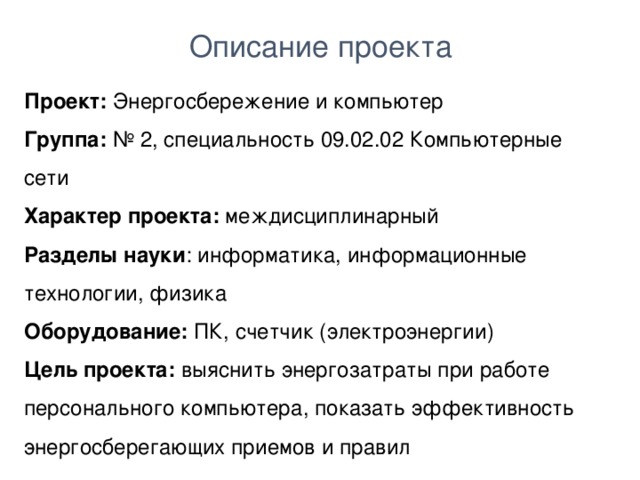 Описание проекта Проект: Энергосбережение и компьютер Группа: № 2, специальность 09.02.02 Компьютерные сети Характер проекта: междисциплинарный Разделы науки : информатика, информационные технологии, физика Оборудование: ПК, счетчик (электроэнергии) Цель проекта: выяснить энергозатраты при работе персонального компьютера, показать эффективность энергосберегающих приемов и правил  