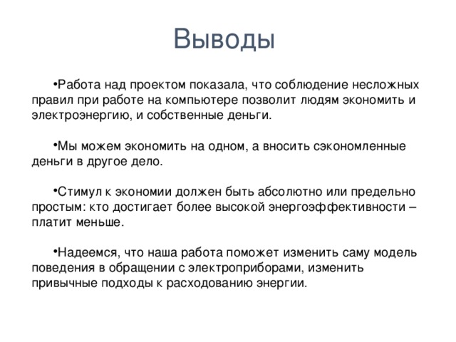 Выводы Работа над проектом показала, что соблюдение несложных правил при работе на компьютере позволит людям экономить и электроэнергию, и собственные деньги. Мы можем экономить на одном, а вносить сэкономленные деньги в другое дело. Стимул к экономии должен быть абсолютно или предельно простым: кто достигает более высокой энергоэффективности – платит меньше. Надеемся, что наша работа поможет изменить саму модель поведения в обращении с электроприборами, изменить привычные подходы к расходованию энергии.  