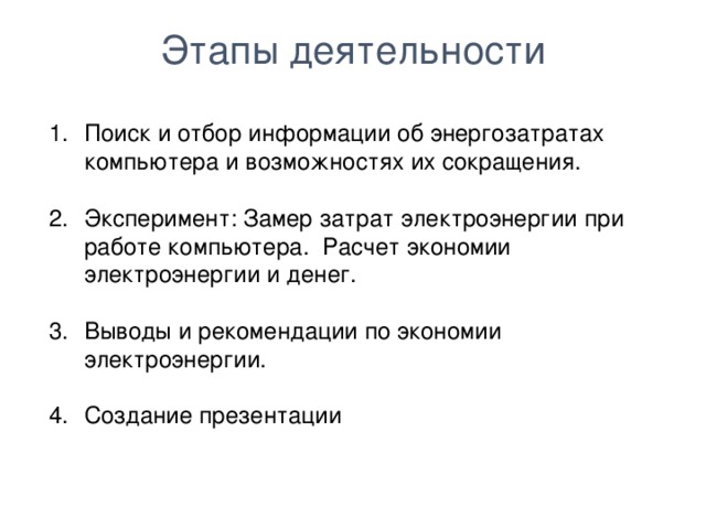 Этапы деятельности Поиск и отбор информации об энергозатратах компьютера и возможностях их сокращения. Эксперимент: Замер затрат электроэнергии при работе компьютера. Расчет экономии электроэнергии и денег. Выводы и рекомендации по экономии электроэнергии. Создание презентации  