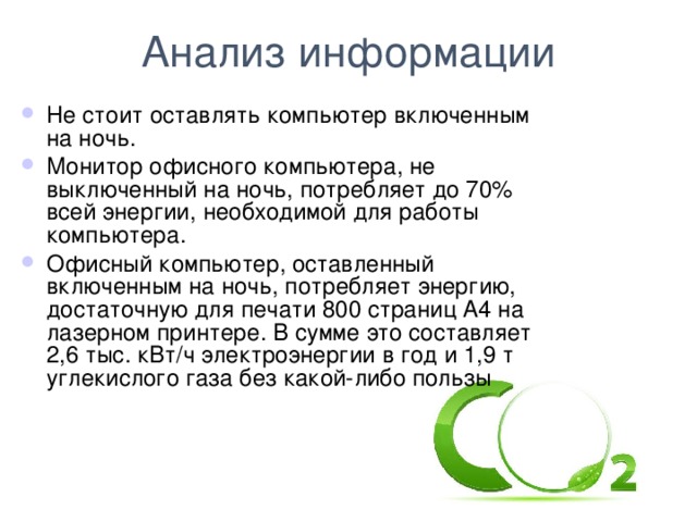 Анализ информации Не стоит оставлять компьютер включенным на ночь. Монитор офисного компьютера, не выключенный на ночь, потребляет до 70% всей энергии, необходимой для работы компьютера. Офисный компьютер, оставленный включенным на ночь, потребляет энергию, достаточную для печати 800 страниц A4 на лазерном принтере. В сумме это составляет 2,6 тыс. кВт/ч электроэнергии в год и 1,9 т углекислого газа без какой-либо пользы  