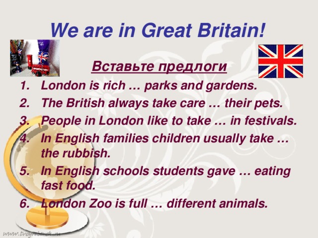 We are in Great Britain!  Вставьте предлоги London is rich … parks and gardens. The British always take care … their pets. People in London like to take … in festivals. In English families children usually take … the rubbish. In English schools students gave … eating fast food. London Zoo is full … different animals.  