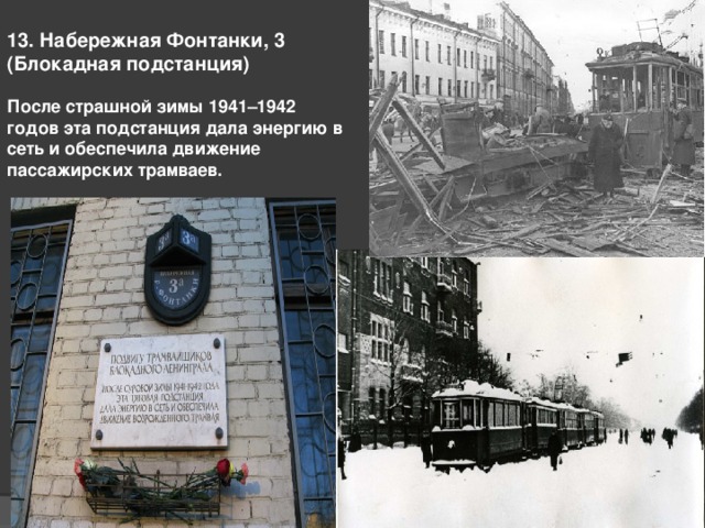 13. Набережная Фонтанки, 3 (Блокадная подстанция)   После страшной зимы 1941–1942 годов эта подстанция дала энергию в сеть и обеспечила движение пассажирских трамваев.    
