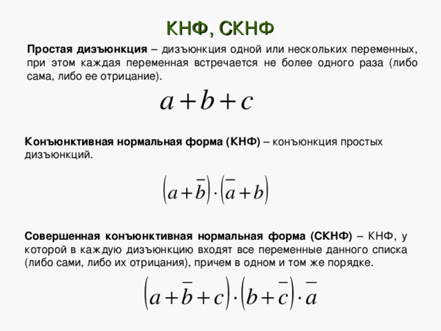 КНФ, СКНФ Простая дизъюнкция – дизъюнкция одной или нескольких переменных, при этом каждая переменная встречается не более одного раза (либо сама, либо ее отрицание). Конъюнктивная нормальная форма (КНФ) – конъюнкция простых дизъюнкций. Совершенная конъюнктивная нормальная форма (СКНФ) – КНФ, у которой в каждую дизъюнкцию входят все переменные данного списка (либо сами, либо их отрицания), причем в одном и том же порядке. 