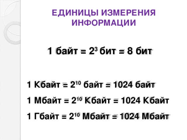 ЕДИНИЦЫ ИЗМЕРЕНИЯ ИНФОРМАЦИИ  1 байт = 2 3 бит = 8 бит    1 Кбайт = 2 10 байт = 1024 байт  1 Мбайт = 2 10 Кбайт = 1024 Кбайт  1 Гбайт = 2 10 Мбайт = 1024 Мбайт   