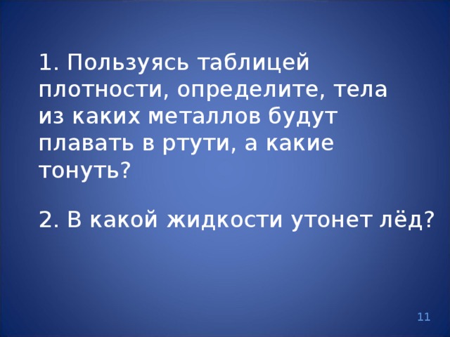 1. Пользуясь таблицей плотности, определите, тела из каких металлов будут плавать в ртути, а какие тонуть? 2. В какой жидкости утонет лёд? 11