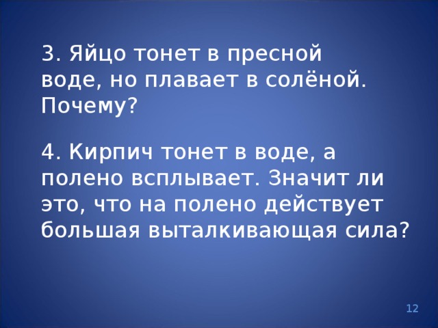 3. Яйцо тонет в пресной воде, но плавает в солёной. Почему? 4. Кирпич тонет в воде, а полено всплывает. Значит ли это, что на полено действует большая выталкивающая сила? 12