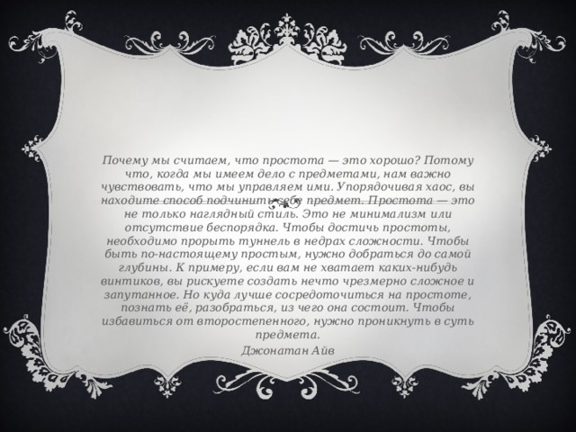 Почему мы считаем, что простота — это хорошо? Потому что, когда мы имеем дело с предметами, нам важно чувствовать, что мы управляем ими. Упорядочивая хаос, вы находите способ подчинить себе предмет. Простота — это не только наглядный стиль. Это не минимализм или отсутствие беспорядка. Чтобы достичь простоты, необходимо прорыть туннель в недрах сложности. Чтобы быть по-настоящему простым, нужно добраться до самой глубины. К примеру, если вам не хватает каких-нибудь винтиков, вы рискуете создать нечто чрезмерно сложное и запутанное. Но куда лучше сосредоточиться на простоте, познать её, разобраться, из чего она состоит. Чтобы избавиться от второстепенного, нужно проникнуть в суть предмета. Джонатан Айв 