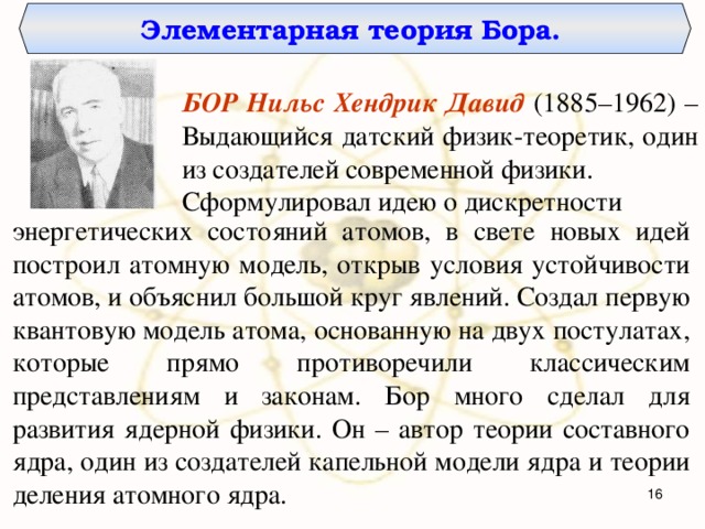 Элементарная теория Бора. БОР Нильс Хендрик Давид  (1885–1962) – Выдающийся датский физик-теоретик, один из создателей современной физики. Сформулировал идею о дискретности энергетических состояний атомов, в свете новых идей построил атомную модель, открыв условия устойчивости атомов, и объяснил большой круг явлений. Создал первую квантовую модель атома, основанную на двух постулатах, которые прямо противоречили классическим представлениям и законам. Бор много сделал для развития ядерной физики. Он – автор теории составного ядра, один из создателей капельной модели ядра и теории деления атомного ядра.   