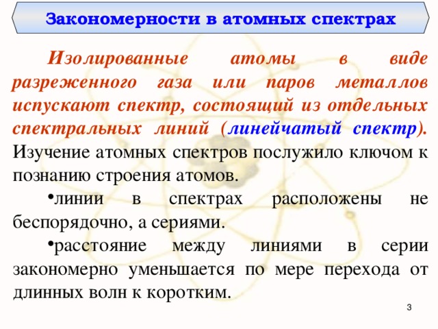 Закономерности в атомных спектрах Изолированные атомы в виде разреженного газа или паров металлов испускают спектр, состоящий из отдельных спектральных линий ( линейчатый спектр ). Изучение атомных спектров послужило ключом к познанию строения атомов. линии в спектрах расположены не беспорядочно, а сериями. расстояние между линиями в серии закономерно уменьшается по мере перехода от длинных волн к коротким.  
