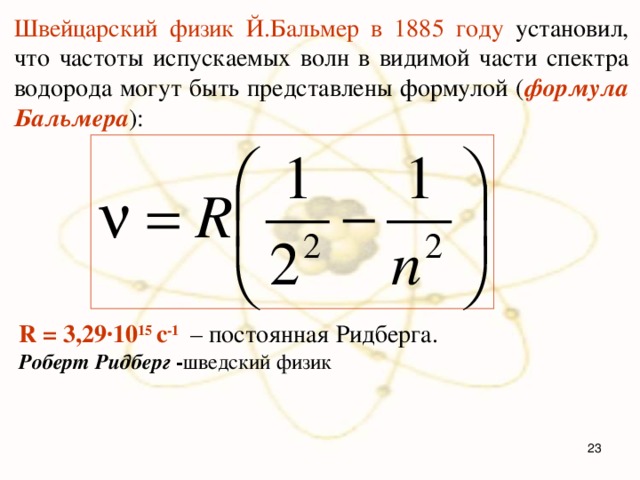 Швейцарский физик Й.Бальмер в 1885 году установил, что частоты испускаемых волн в видимой части спектра водорода могут быть представлены формулой ( формула Бальмера ): R = 3,29·10 15 c -1 – постоянная Ридберга.  Роберт Ридберг - шведский физик      