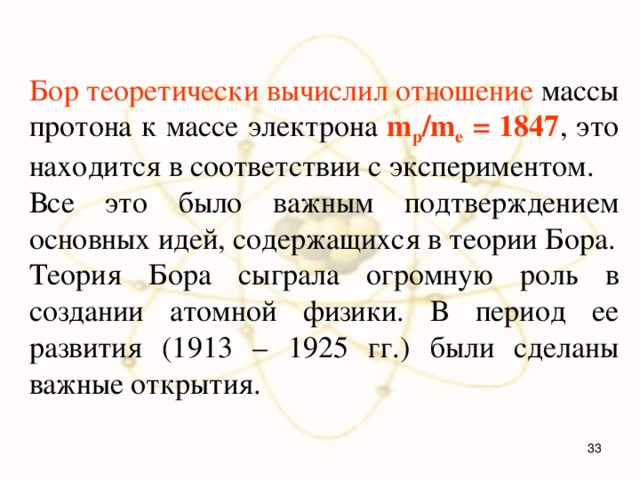 Бор теоретически вычислил отношение массы протона к массе электрона m p /m e = 1847 , это находится в соответствии с экспериментом. Все это было важным подтверждением основных идей, содержащихся в теории Бора. Теория Бора сыграла огромную роль в создании атомной физики. В период ее развития (1913 – 1925 гг.) были сделаны важные открытия.  