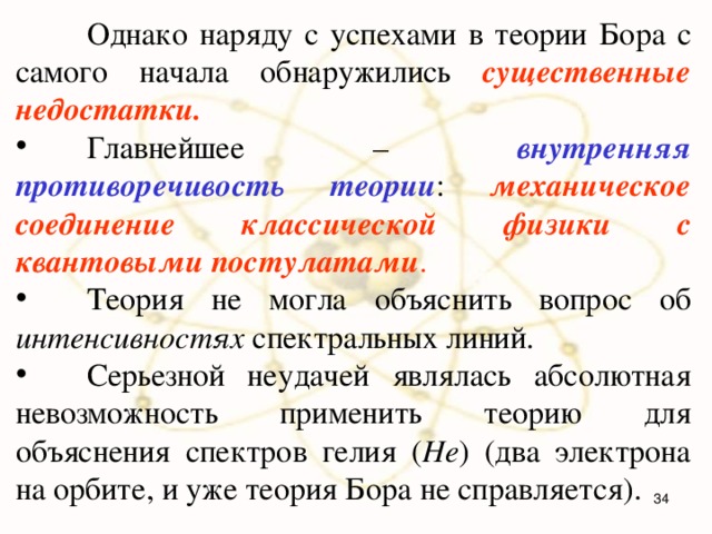  Однако наряду с успехами в теории Бора с самого начала обнаружились существенные недостатки.   Главнейшее – внутренняя противоречивость теории : механическое соединение классической физики с квантовыми постулатами .   Теория не могла объяснить вопрос об интенсивностях спектральных линий.  Серьезной неудачей являлась абсолютная невозможность применить теорию для объяснения спектров гелия ( He ) (два электрона на орбите, и уже теория Бора не справляется).  