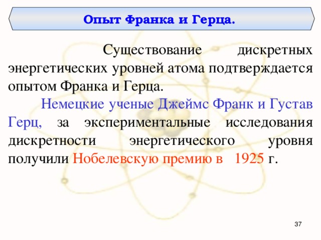 Опыт Франка и Герца.   Существование дискретных энергетических уровней атома подтверждается опытом Франка и Герца.   Немецкие ученые Джеймс Франк и Густав Герц, за экспериментальные исследования дискретности энергетического уровня получили Нобелевскую премию в 1925 г.  