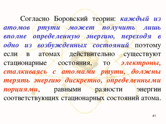  Согласно Боровский теории: каждый из атомов ртути может получить лишь вполне определенную энергию, переходя в одно из возбужденных состояний поэтому если в атомах действительно существуют стационарные состояния, то электроны, сталкиваясь с атомами ртути, должны терять энергию дискретно, определенными порциями , равными разности энергии соответствующих стационарных состояний атома.  