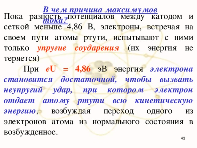 В чем причина максимумов тока? Пока разность потенциалов между катодом и сеткой меньше 4,86 В, электроны, встречая на своем пути атомы ртути, испытывают с ними только упругие соударения (их энергия не теряется)  При e U = 4,86 эВ энергия электрона становится достаточной, чтобы вызвать неупругий удар, при котором электрон отдает атому ртути всю кинетическую энергию , возбуждая переход одного из электронов атома из нормального состояния в возбужденное.  