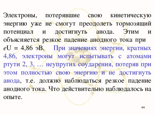Электроны, потерявшие свою кинетическую энергию уже не смогут преодолеть тормозящий потенциал и достигнуть анода. Этим и объясняется резкое падение анодного тока при e U = 4,86 эВ.  При значениях энергии, кратных 4,86, электроны могут испытывать с атомами ртути 2, 3, … неупругих соударения, потеряв при этом полностью свою энергию и не достигнуть анода , т.е. должно наблюдаться резкое падение анодного тока. Что действительно наблюдалось на опыте.  