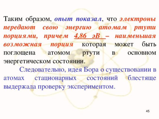 Таким образом, опыт показал , что электроны передают свою энергию атомам ртути порциями, причем 4,86 эВ – наименьшая возможная порция которая может быть поглощена атомом ртути в основном энергетическом состоянии.  Следовательно, идея Бора о существовании в атомах стационарных состояний блестяще выдержала проверку экспериментом.  