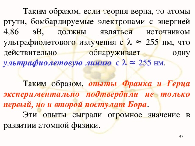  Таким образом, если теория верна, то атомы ртути, бомбардируемые электронами с энергией 4,86 эВ, должны являться источником ультрафиолетового излучения с  ≈ 255 нм, что действительно обнаруживает одну ультрафиолетовую линию с  ≈ 255 нм .  Таким образом, опыты Франка и Герца экспериментально подтвердили не только первый, но и второй постулат Бора .  Эти опыты сыграли огромное значение в развитии атомной физики.  
