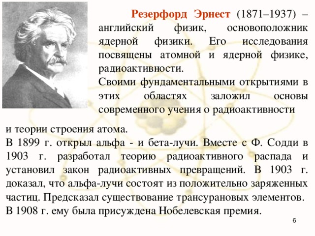  Резерфорд Эрнест (1871–1937) – английский физик, основоположник ядерной физики. Его исследования посвящены атомной и ядерной физике, радиоактивности. Своими фундаментальными открытиями в этих областях заложил основы современного учения о радиоактивности и теории строения атома. В 1899 г. открыл альфа - и бета-лучи. Вместе с Ф. Содди в 1903 г. разработал теорию радиоактивного распада и установил закон радиоактивных превращений. В 1903 г. доказал, что альфа-лучи состоят из положительно заряженных частиц. Предсказал существование трансурановых элементов. В 1908 г. ему была присуждена Нобелевская премия.  