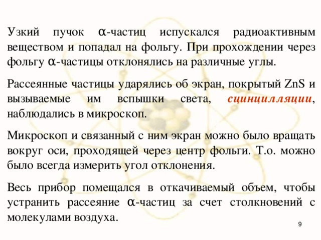 Узкий пучок α-частиц испускался радиоактивным веществом и попадал на фольгу. При прохождении через фольгу α-частицы отклонялись на различные углы. Рассеянные частицы ударялись об экран, покрытый ZnS и вызываемые им вспышки света, сцинцилляции , наблюдались в микроскоп. Микроскоп и связанный с ним экран можно было вращать вокруг оси, проходящей через центр фольги. Т.о. можно было всегда измерить угол отклонения. Весь прибор помещался в откачиваемый объем, чтобы устранить рассеяние α-частиц за счет столкновений с молекулами воздуха.  