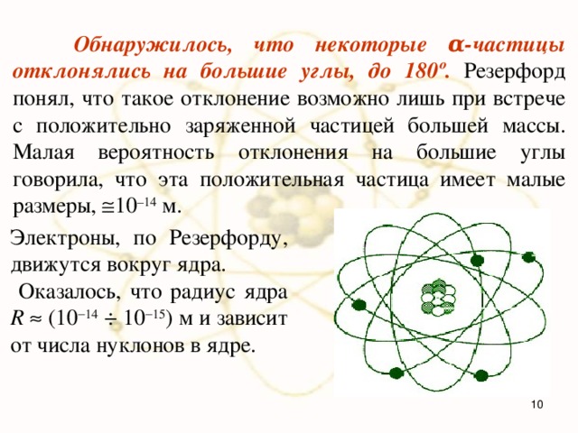  Обнаружилось, что некоторые α-частицы отклонялись на большие углы, до 180º. Резерфорд понял, что такое отклонение возможно лишь при встрече с положительно заряженной частицей большей массы. Малая вероятность отклонения на большие углы говорила, что эта положительная частица имеет малые размеры,  10 –14 м.  Электроны, по Резерфорду, движутся вокруг ядра.  Оказалось, что радиус ядра R   (10  14 ÷ 10  15 ) м и зависит от числа нуклонов в ядре.  