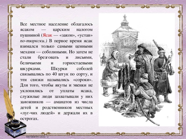 Все местное население облагалось ясаком — царским налогом пушниной ( Ясак — «закон», «устав» по-тюркски.) В первое время ясак взимался только самыми ценными мехами — соболиными. Но затем не стали брезговать и лисьими, беличьими и горностаевыми шкурками. Шкурки соболей связывались по 40 штук по сорту, и эти связки назывались «сороки». Для того, чтобы якуты и эвенки не уклонялись от уплаты ясака, служилые люди захватывали у них за­ложников — аманатов из числа детей и родственников местных «луг-чих людей» и держали их в острогах . 