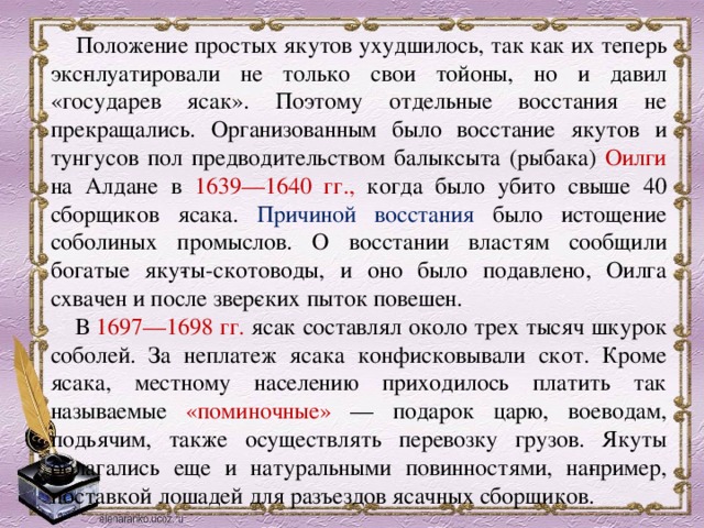  Положение простых якутов ухудшилось, так как их теперь экс­плуатировали не только свои тойоны, но и давил «государев ясак». Поэтому отдельные восстания не прекращались. Организованным было восстание якутов и тунгусов пол предводительством балыксыта (рыбака) Оилги на Алдане в 1639—1640 гг., когда было убито свыше 40 сборщиков ясака. Причиной восстания было истощение соболиных промыслов. О восстании властям сообщили богатые яку­ты-скотоводы, и оно было подавлено, Оилга схвачен и после звер­ских пыток повешен.      В 1697—1698 гг. ясак составлял около трех тысяч шкурок соболей. За неплатеж ясака конфисковывали скот. Кроме ясака, местному населению приходилось платить так называемые «поминочные» — подарок царю, воеводам, подьячим, также осуществлять перевозку грузов. Якуты облагались еще и натуральными повинностями, на­пример, поставкой лошадей для разъездов ясачных сборщиков.  