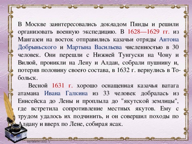 В Москве заинтересовались док­ладом Пянды и решили организовать военную экспедицию. В 1628—1629 гг. из Мангазеи на восток отправились казачьи отряды Антона Добрыньского и Мартына Васильева численнос­тью в 30 человек. Они перешли с Ниж­ней Тунгуски на Чону и Вилюй, про­никли на Лену и Алдан, собрали пушнину и, потеряв половину свое­го состава, в 1632 г. вернулись в То­больск.       Весной 1631 г. хорошо оснащен­ная казачья ватага атамана Ивана Галкина из 33 человек добралась из Енисейска до Лены и проплыла до 