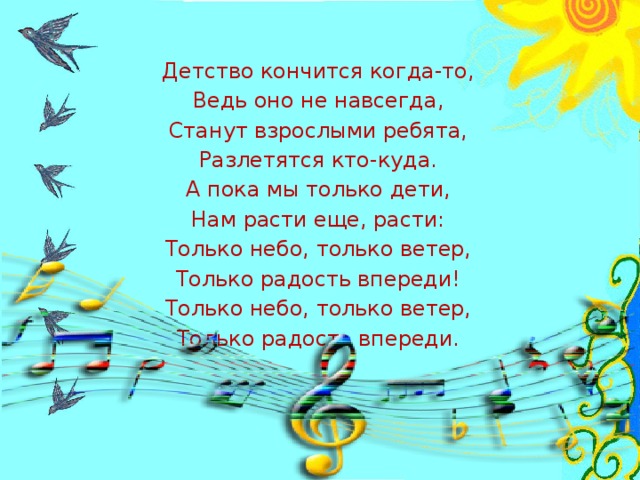 Детство кончится когда-то, Ведь оно не навсегда, Станут взрослыми ребята, Разлетятся кто-куда. А пока мы только дети, Нам расти еще, расти: Только небо, только ветер, Только радость впереди! Только небо, только ветер, Только радость впереди.